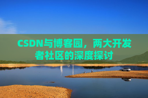 CSDN与博客园,两大开发者社区的深度探讨
